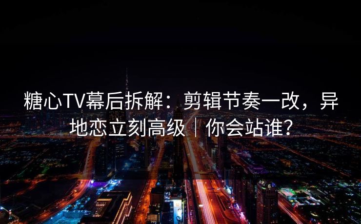 糖心TV幕后拆解：剪辑节奏一改，异地恋立刻高级｜你会站谁？