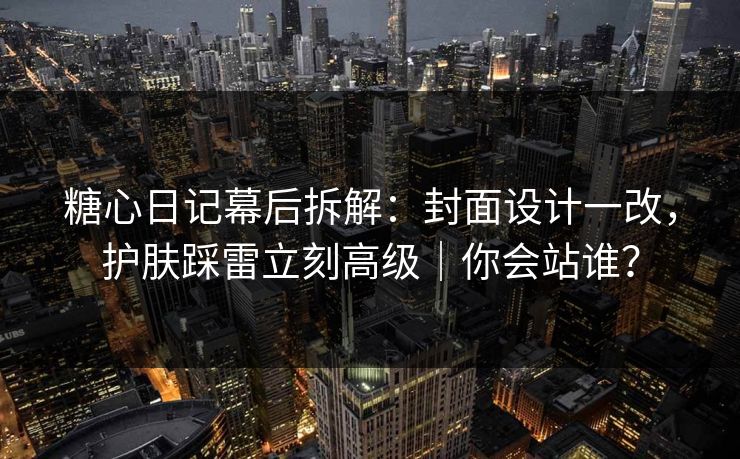 糖心日记幕后拆解：封面设计一改，护肤踩雷立刻高级｜你会站谁？