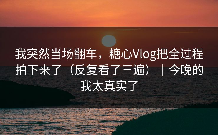 我突然当场翻车，糖心Vlog把全过程拍下来了（反复看了三遍）｜今晚的我太真实了
