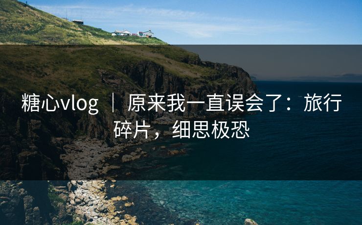 糖心vlog ｜ 原来我一直误会了：旅行碎片，细思极恐