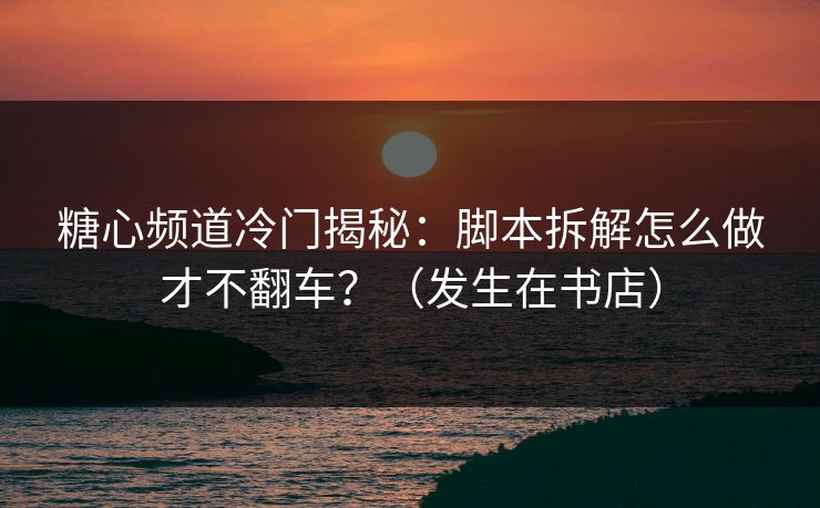糖心频道冷门揭秘:脚本拆解怎么做才不翻车?(发生在书店) 糖心频道冷门揭秘:脚本拆解怎么做才不翻车?(发生在书店)